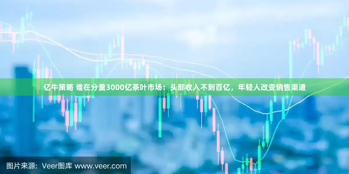 亿牛策略 谁在分羹3000亿茶叶市场：头部收入不到百亿，年轻人改变销售渠道