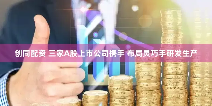 创同配资 三家A股上市公司携手 布局灵巧手研发生产