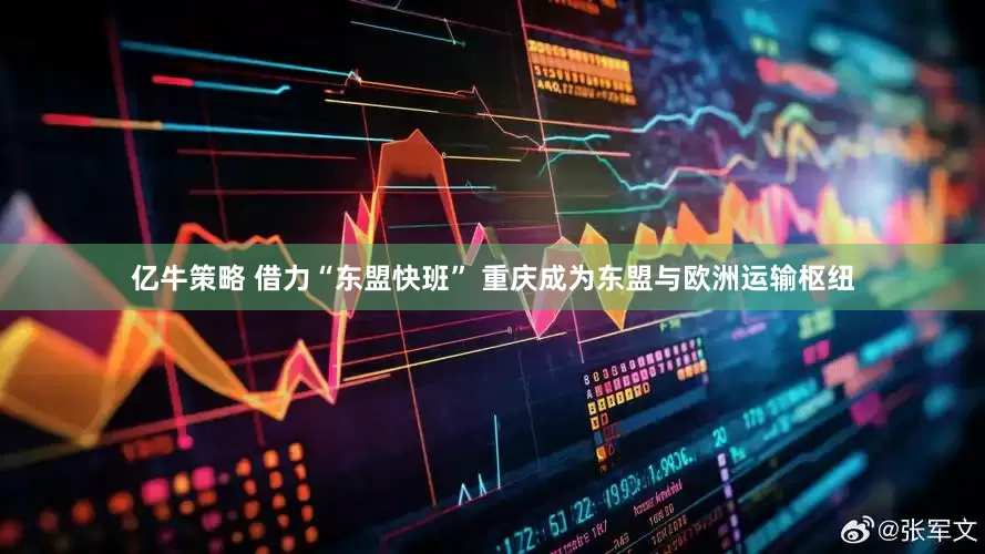亿牛策略 借力“东盟快班” 重庆成为东盟与欧洲运输枢纽