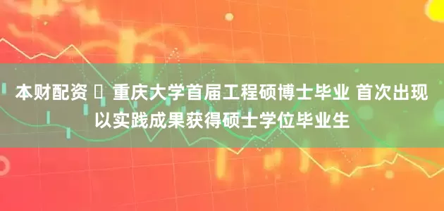 本财配资 ​重庆大学首届工程硕博士毕业 首次出现以实践成果获得硕士学位毕业生