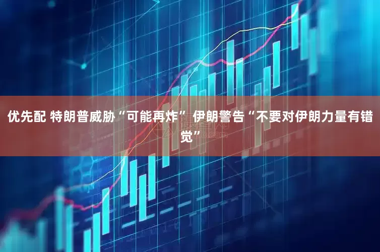 优先配 特朗普威胁“可能再炸” 伊朗警告“不要对伊朗力量有错觉”