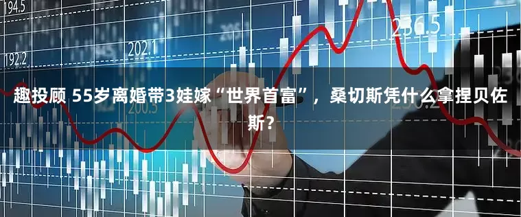 趣投顾 55岁离婚带3娃嫁“世界首富”，桑切斯凭什么拿捏贝佐斯？