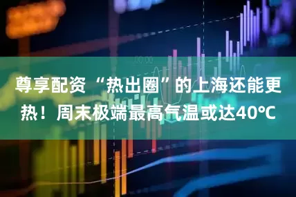 尊享配资 “热出圈”的上海还能更热！周末极端最高气温或达40℃