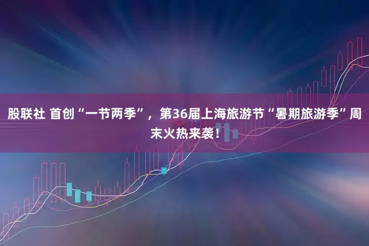 股联社 首创“一节两季”，第36届上海旅游节“暑期旅游季”周末火热来袭！