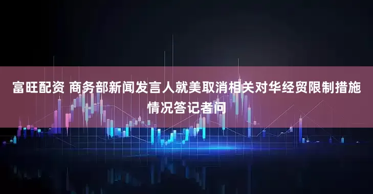 富旺配资 商务部新闻发言人就美取消相关对华经贸限制措施情况答记者问