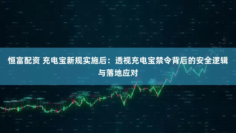 恒富配资 充电宝新规实施后：透视充电宝禁令背后的安全逻辑与落地应对