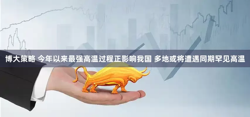 博大策略 今年以来最强高温过程正影响我国 多地或将遭遇同期罕见高温