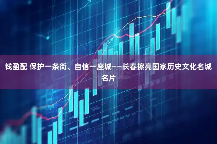 钱盈配 保护一条街、自信一座城——长春擦亮国家历史文化名城名片