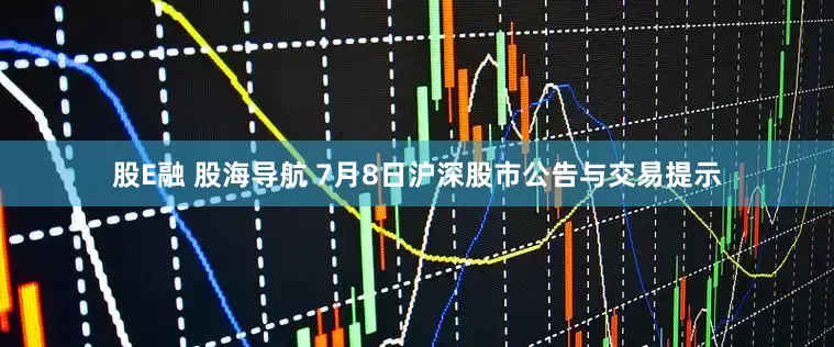 股E融 股海导航 7月8日沪深股市公告与交易提示