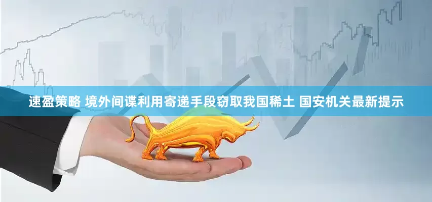 速盈策略 境外间谍利用寄递手段窃取我国稀土 国安机关最新提示