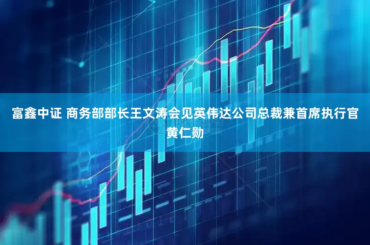 富鑫中证 商务部部长王文涛会见英伟达公司总裁兼首席执行官黄仁勋
