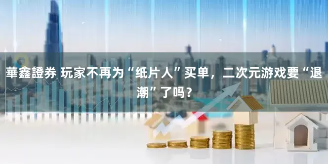 華鑫證券 玩家不再为“纸片人”买单，二次元游戏要“退潮”了吗？