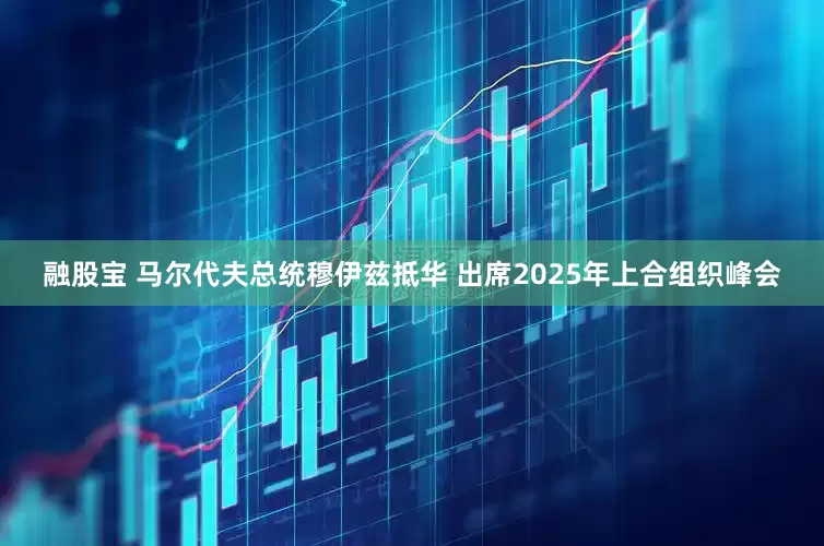 融股宝 马尔代夫总统穆伊兹抵华 出席2025年上合组织峰会