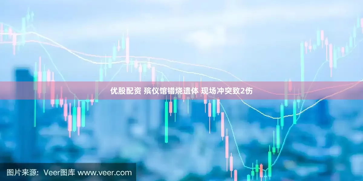 优股配资 殡仪馆错烧遗体 现场冲突致2伤