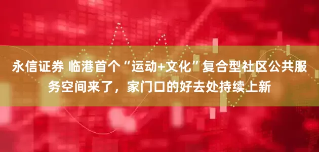 永信证券 临港首个“运动+文化”复合型社区公共服务空间来了，家门口的好去处持续上新