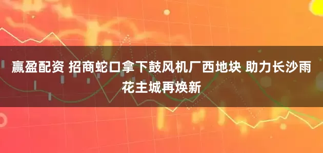 赢盈配资 招商蛇口拿下鼓风机厂西地块 助力长沙雨花主城再焕新