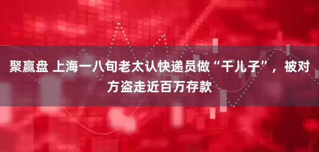 聚赢盘 上海一八旬老太认快递员做“干儿子”，被对方盗走近百万存款